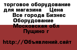 торговое оборудование для магазина  › Цена ­ 100 - Все города Бизнес » Оборудование   . Московская обл.,Пущино г.